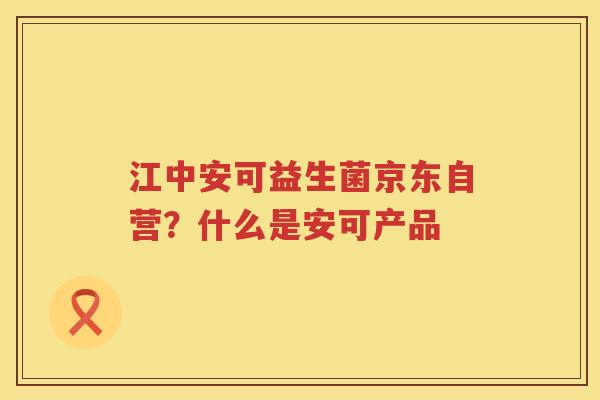 江中安可益生菌京东自营？什么是安可产品