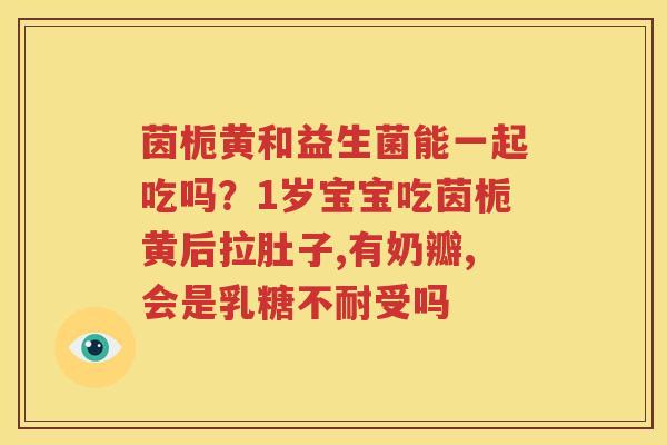 茵栀黄和益生菌能一起吃吗？1岁宝宝吃茵栀黄后拉肚子,有奶瓣,会是乳糖不耐受吗