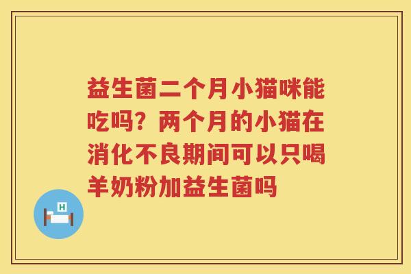 益生菌二个月小猫咪能吃吗？两个月的小猫在消化不良期间可以只喝羊奶粉加益生菌吗
