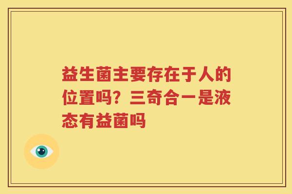益生菌主要存在于人的位置吗？三奇合一是液态有益菌吗