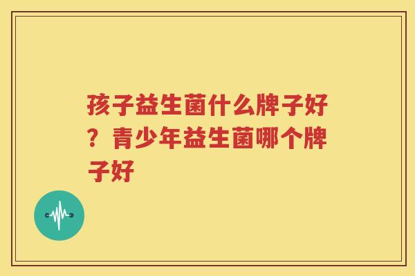 孩子益生菌什么牌子好？青少年益生菌哪个牌子好