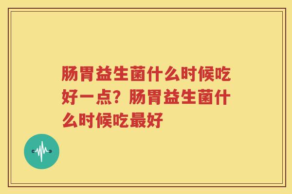肠胃益生菌什么时候吃好一点？肠胃益生菌什么时候吃最好