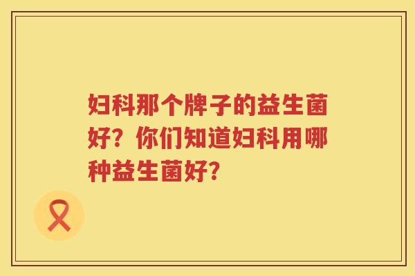 妇科那个牌子的益生菌好？你们知道妇科用哪种益生菌好？