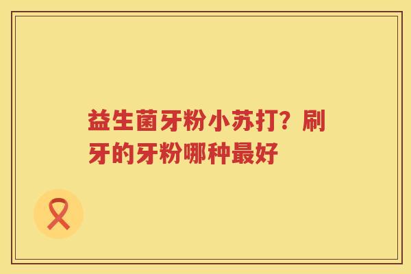 益生菌牙粉小苏打？刷牙的牙粉哪种最好