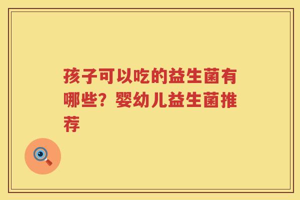 孩子可以吃的益生菌有哪些？婴幼儿益生菌推荐