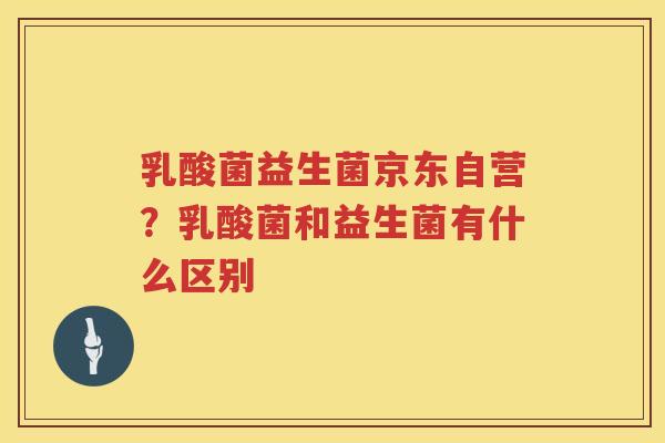 乳酸菌益生菌京东自营？乳酸菌和益生菌有什么区别