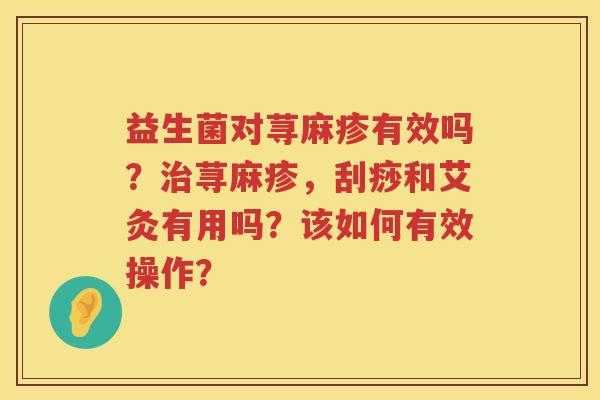 益生菌对荨麻疹有效吗？治荨麻疹，刮痧和艾灸有用吗？该如何有效操作？
