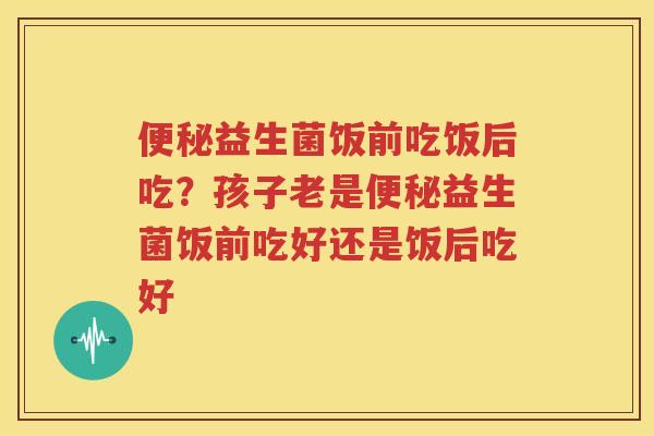 便秘益生菌饭前吃饭后吃？孩子老是便秘益生菌饭前吃好还是饭后吃好