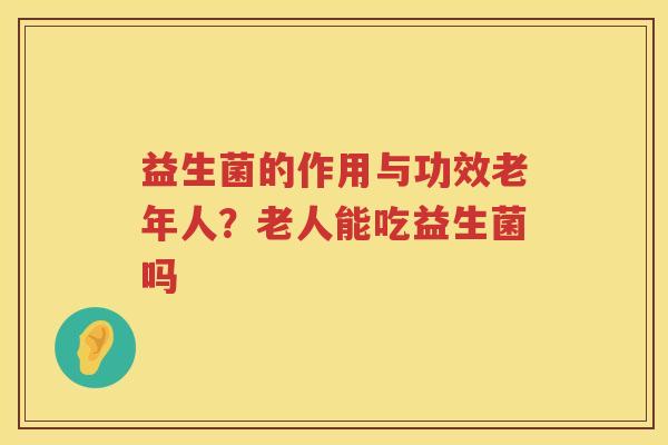 益生菌的作用与功效老年人？老人能吃益生菌吗
