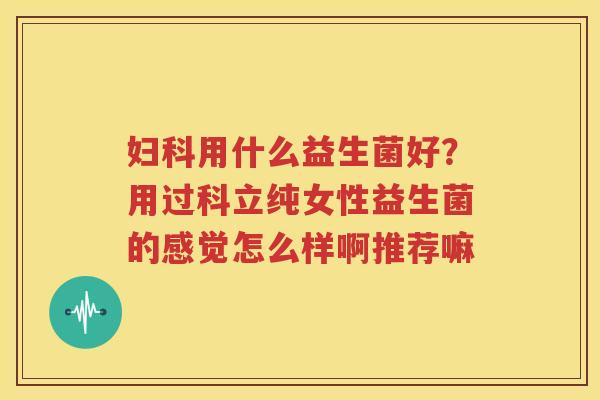 妇科用什么益生菌好？用过科立纯女性益生菌的感觉怎么样啊推荐嘛