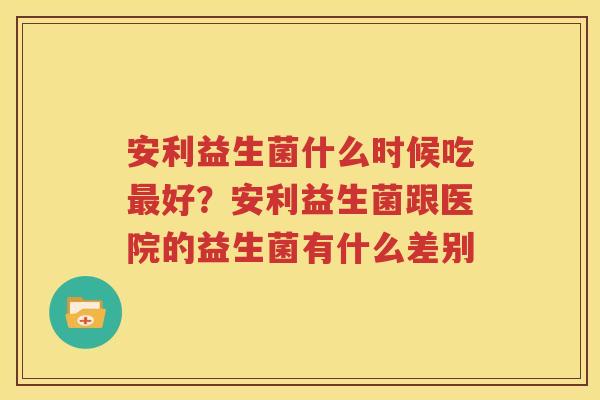 安利益生菌什么时候吃最好？安利益生菌跟医院的益生菌有什么差别
