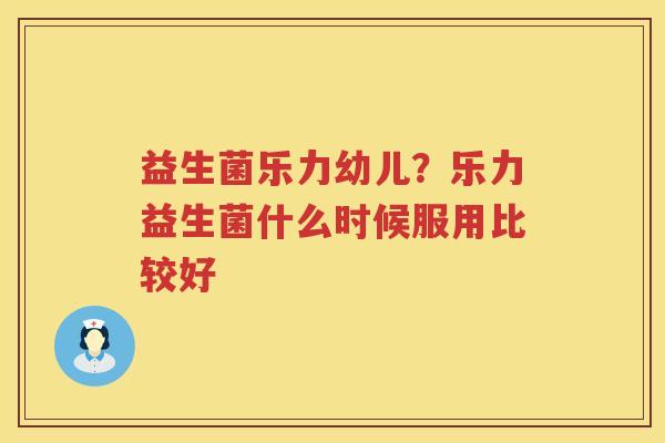 益生菌乐力幼儿？乐力益生菌什么时候服用比较好