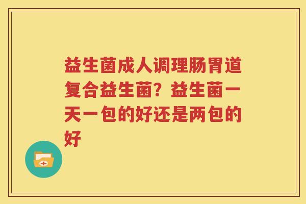 益生菌成人调理肠胃道复合益生菌？益生菌一天一包的好还是两包的好
