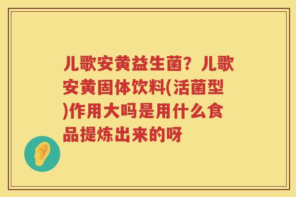儿歌安黄益生菌？儿歌安黄固体饮料(活菌型)作用大吗是用什么食品提炼出来的呀