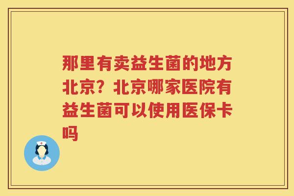 那里有卖益生菌的地方北京？北京哪家医院有益生菌可以使用医保卡吗