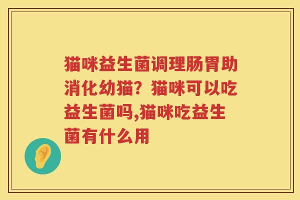 猫咪益生菌调理肠胃助消化幼猫？猫咪可以吃益生菌吗,猫咪吃益生菌有什么用