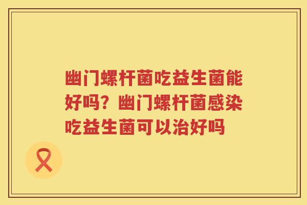 幽门螺杆菌吃益生菌能好吗？幽门螺杆菌感染吃益生菌可以治好吗