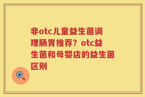 非otc儿童益生菌调理肠胃推荐？otc益生菌和母婴店的益生菌区别