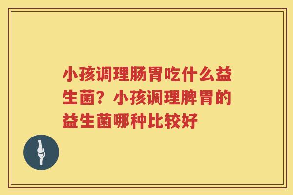 小孩调理肠胃吃什么益生菌？小孩调理脾胃的益生菌哪种比较好