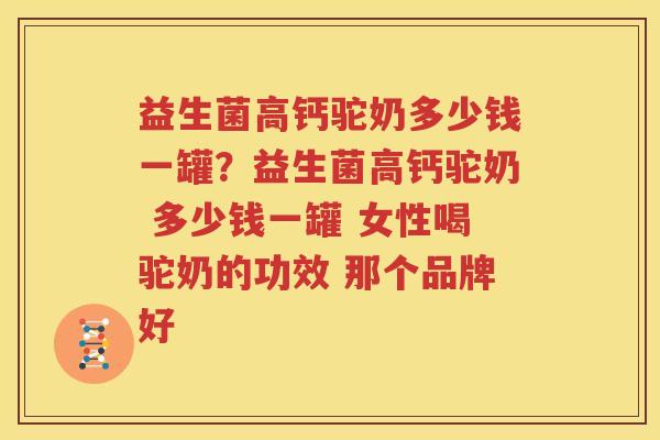 益生菌高钙驼奶多少钱一罐？益生菌高钙驼奶 多少钱一罐 女性喝驼奶的功效 那个品牌好