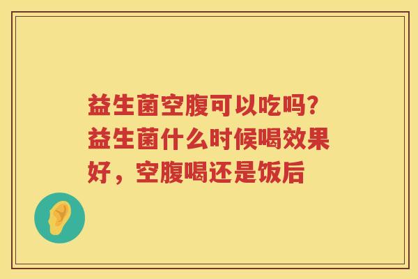 益生菌空腹可以吃吗？益生菌什么时候喝效果好，空腹喝还是饭后
