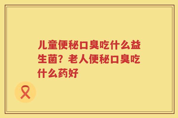 儿童便秘口臭吃什么益生菌？老人便秘口臭吃什么药好