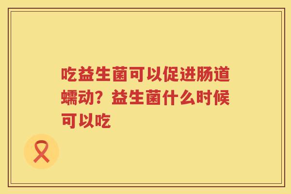 吃益生菌可以促进肠道蠕动？益生菌什么时候可以吃