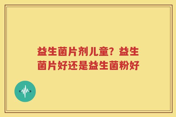 益生菌片剂儿童？益生菌片好还是益生菌粉好