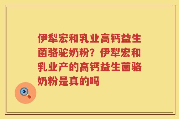 伊犁宏和乳业高钙益生菌骆驼奶粉？伊犁宏和乳业产的高钙益生菌骆奶粉是真的吗