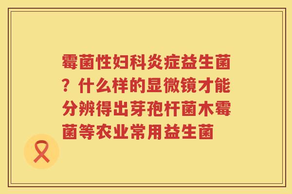 霉菌性妇科炎症益生菌？什么样的显微镜才能分辨得出芽孢杆菌木霉菌等农业常用益生菌