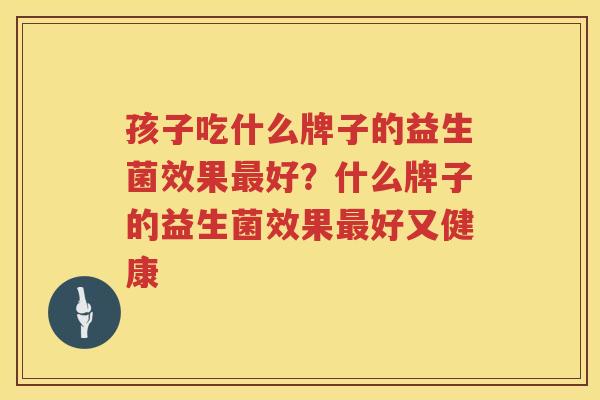 孩子吃什么牌子的益生菌效果最好？什么牌子的益生菌效果最好又健康