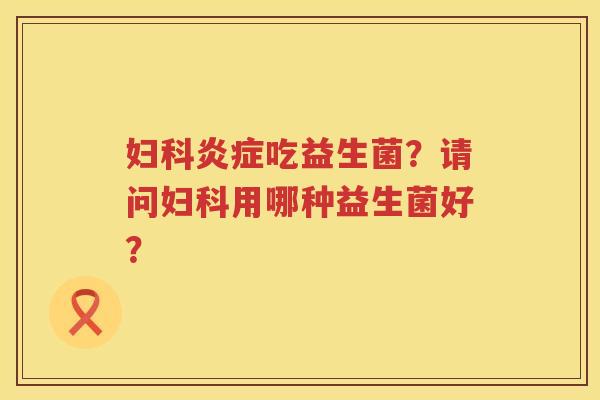 妇科炎症吃益生菌？请问妇科用哪种益生菌好？