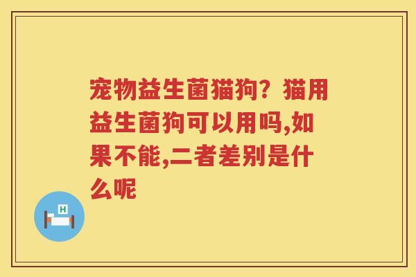 宠物益生菌猫狗？猫用益生菌狗可以用吗,如果不能,二者差别是什么呢