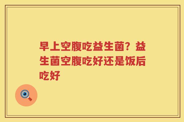 早上空腹吃益生菌？益生菌空腹吃好还是饭后吃好
