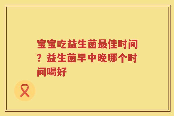 宝宝吃益生菌最佳时间？益生菌早中晚哪个时间喝好