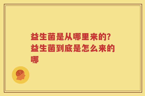 益生菌是从哪里来的？益生菌到底是怎么来的哪