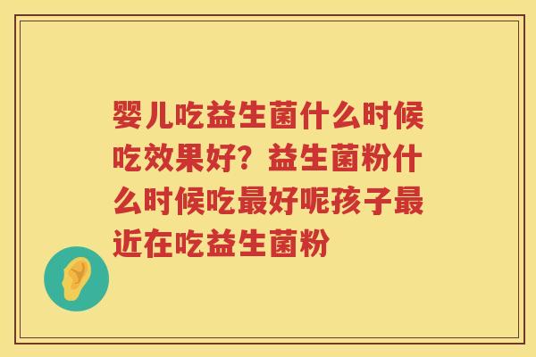 婴儿吃益生菌什么时候吃效果好？益生菌粉什么时候吃最好呢孩子最近在吃益生菌粉