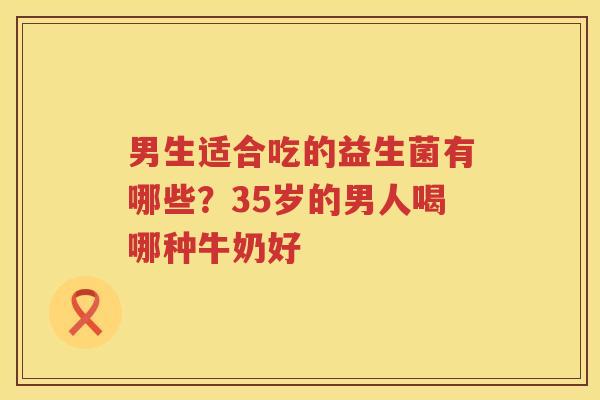 男生适合吃的益生菌有哪些？35岁的男人喝哪种牛奶好