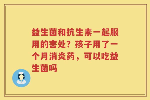益生菌和抗生素一起服用的害处？孩子用了一个月消炎药，可以吃益生菌吗