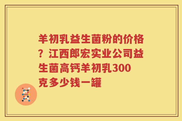 羊初乳益生菌粉的价格？江西郎宏实业公司益生菌高钙羊初乳300克多少钱一罐