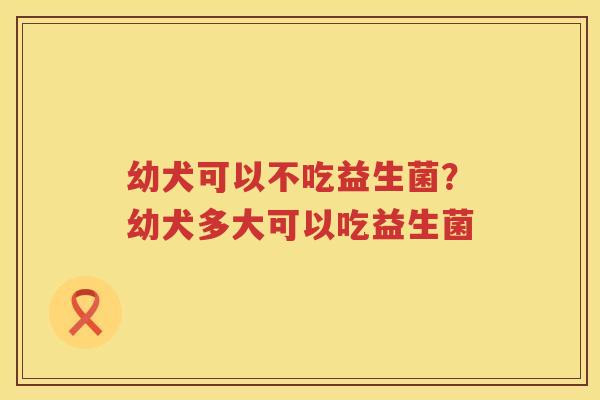 幼犬可以不吃益生菌？幼犬多大可以吃益生菌