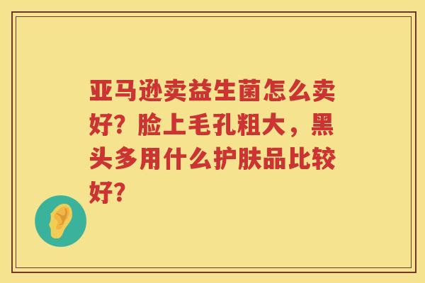 亚马逊卖益生菌怎么卖好？脸上毛孔粗大，黑头多用什么护肤品比较好？