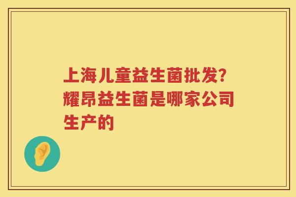 上海儿童益生菌批发？耀昂益生菌是哪家公司生产的