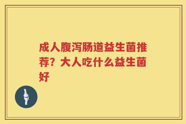 成人腹泻肠道益生菌推荐？大人吃什么益生菌好