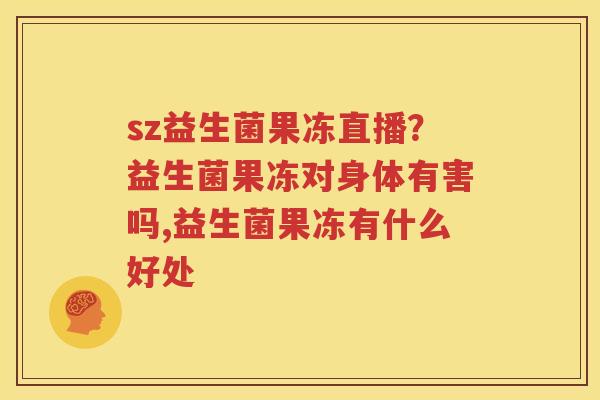 sz益生菌果冻直播？益生菌果冻对身体有害吗,益生菌果冻有什么好处