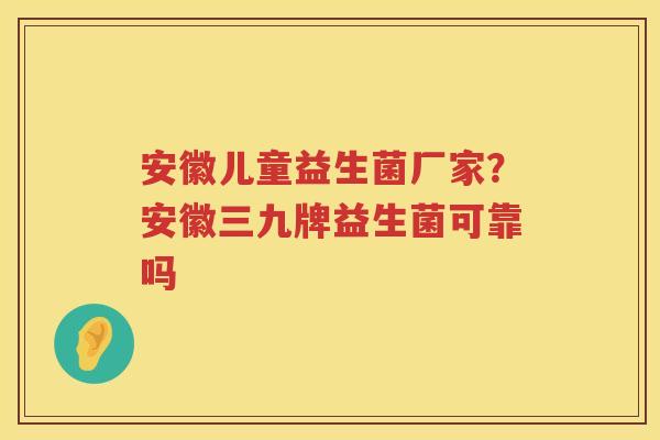 安徽儿童益生菌厂家？安徽三九牌益生菌可靠吗