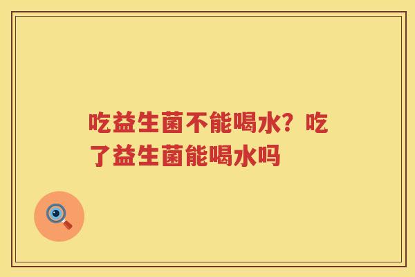 吃益生菌不能喝水？吃了益生菌能喝水吗