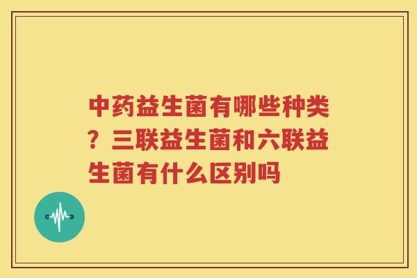 中药益生菌有哪些种类？三联益生菌和六联益生菌有什么区别吗