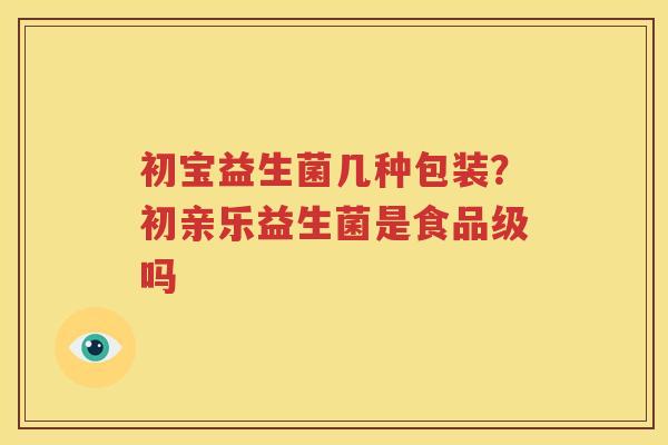 初宝益生菌几种包装？初亲乐益生菌是食品级吗