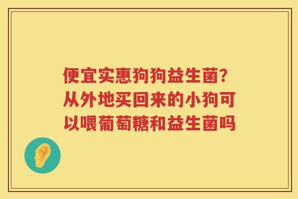 便宜实惠狗狗益生菌？从外地买回来的小狗可以喂葡萄糖和益生菌吗